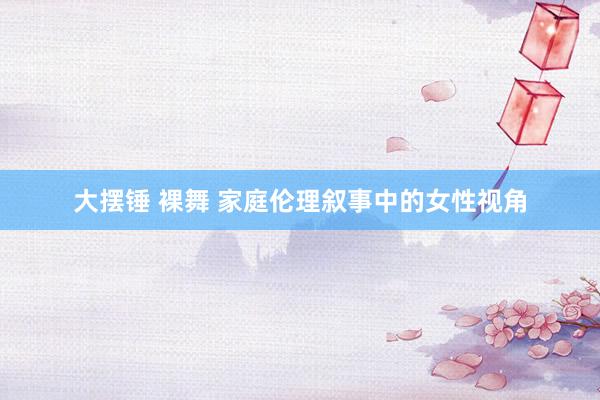 大摆锤 裸舞 家庭伦理叙事中的女性视角