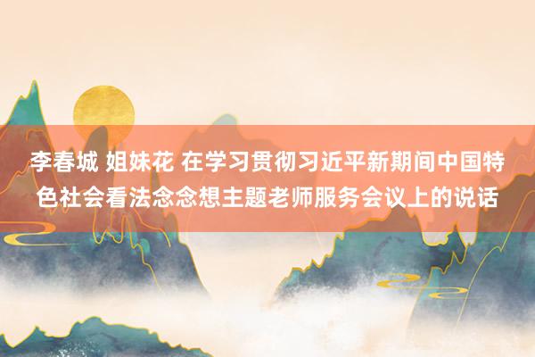 李春城 姐妹花 在学习贯彻习近平新期间中国特色社会看法念念想主题老师服务会议上的说话
