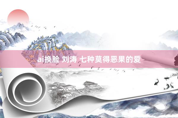 ai换脸 刘涛 七种莫得恶果的爱