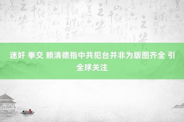 迷奸 拳交 赖清德指中共犯台并非为版图齐全 引全球关注