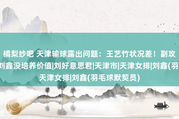橘梨纱吧 天津输球露出问题：王艺竹状况差！副攻二传倒霉、刘鑫没培养价值|刘好意思君|天津市|天津女排|刘鑫(羽毛球默契员)