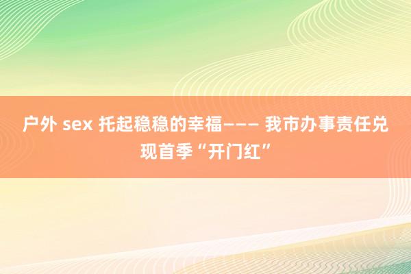 户外 sex 托起稳稳的幸福——— 我市办事责任兑现首季“开门红”