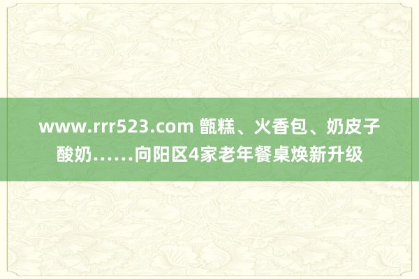 www.rrr523.com 甑糕、火香包、奶皮子酸奶……向阳区4家老年餐桌焕新升级