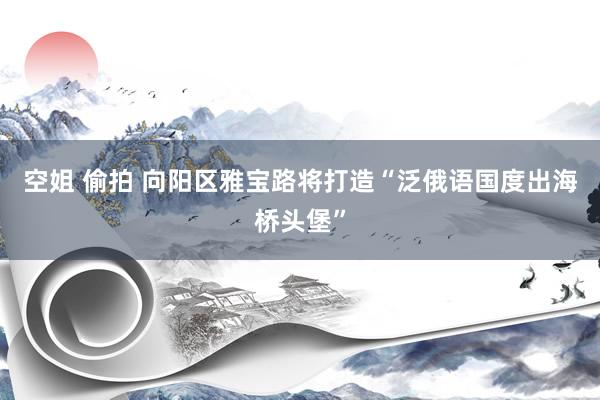 空姐 偷拍 向阳区雅宝路将打造“泛俄语国度出海桥头堡”