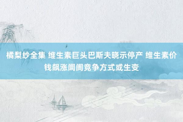 橘梨纱全集 维生素巨头巴斯夫晓示停产 维生素价钱飙涨阛阓竞争方式或生变