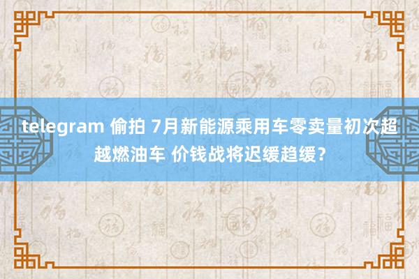 telegram 偷拍 7月新能源乘用车零卖量初次超越燃油车 价钱战将迟缓趋缓？