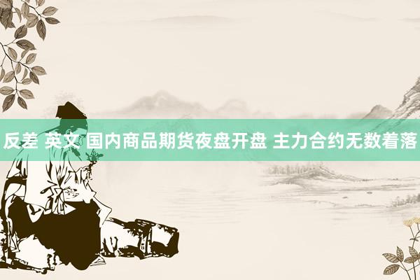 反差 英文 国内商品期货夜盘开盘 主力合约无数着落