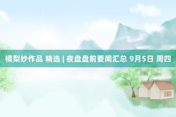 橘梨纱作品 精选 | 夜盘盘前要闻汇总 9月5日 周四