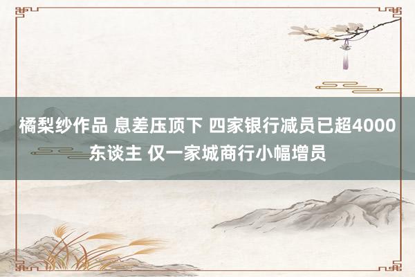 橘梨纱作品 息差压顶下 四家银行减员已超4000东谈主 仅一家城商行小幅增员