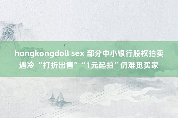hongkongdoll sex 部分中小银行股权拍卖遇冷 “打折出售”“1元起拍”仍难觅买家