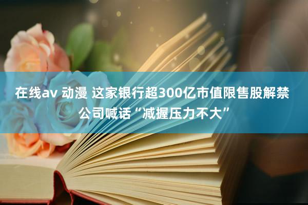 在线av 动漫 这家银行超300亿市值限售股解禁 公司喊话“减握压力不大”