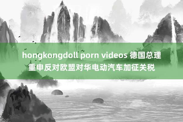 hongkongdoll porn videos 德国总理重申反对欧盟对华电动汽车加征关税