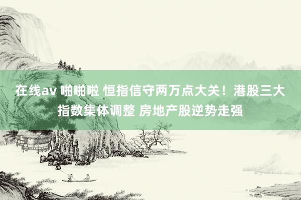 在线av 啪啪啦 恒指信守两万点大关！港股三大指数集体调整 房地产股逆势走强