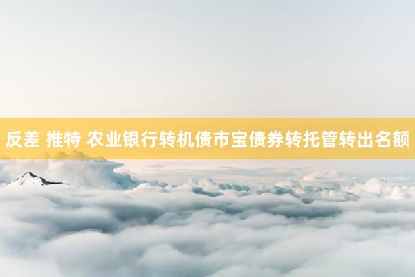 反差 推特 农业银行转机债市宝债券转托管转出名额