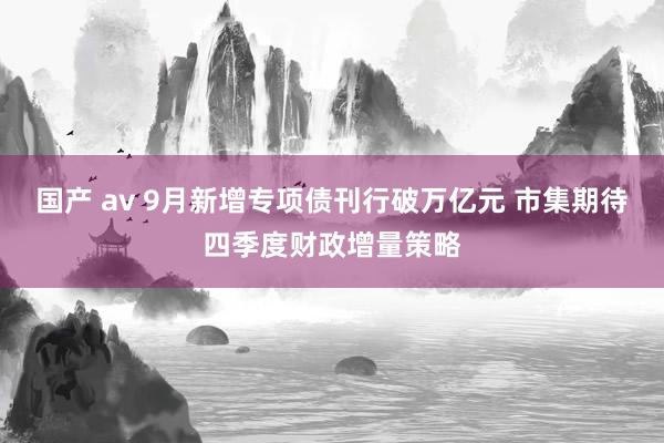 国产 av 9月新增专项债刊行破万亿元 市集期待四季度财政增量策略