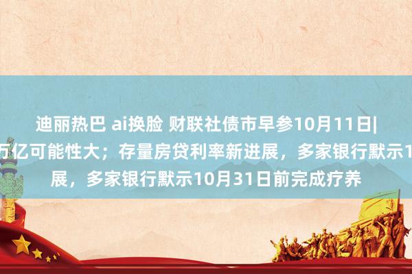 迪丽热巴 ai换脸 财联社债市早参10月11日|增量财政计谋限度2万亿可能性大；存量房贷利率新进展，多家银行默示10月31日前完成疗养