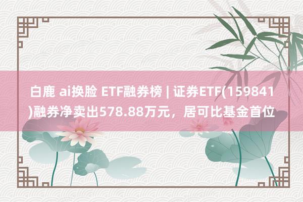 白鹿 ai换脸 ETF融券榜 | 证券ETF(159841)融券净卖出578.88万元，居可比基金首位