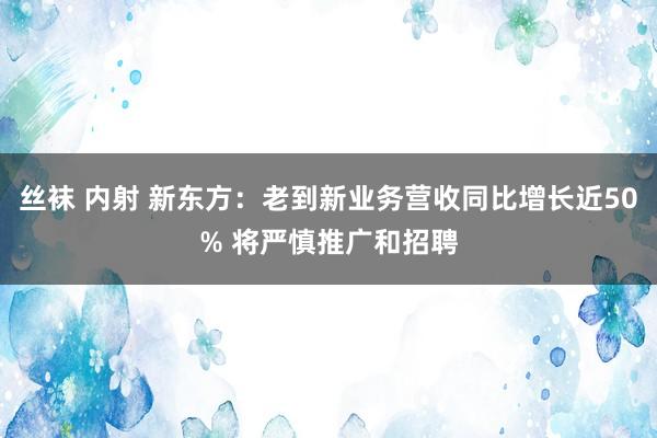 丝袜 内射 新东方：老到新业务营收同比增长近50% 将严慎推广和招聘