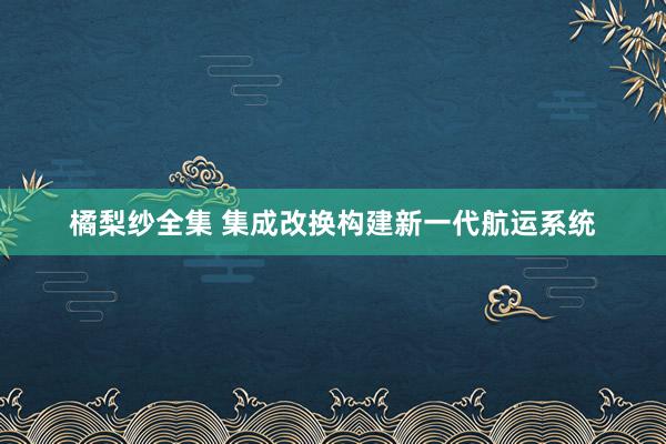 橘梨纱全集 集成改换构建新一代航运系统
