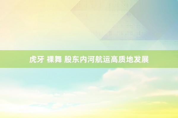 虎牙 裸舞 股东内河航运高质地发展
