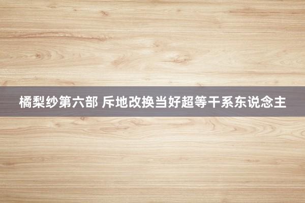 橘梨纱第六部 斥地改换当好超等干系东说念主