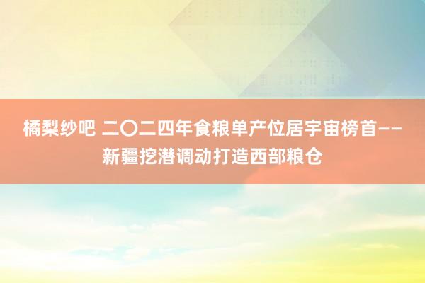 橘梨纱吧 二〇二四年食粮单产位居宇宙榜首——新疆挖潜调动打造西部粮仓