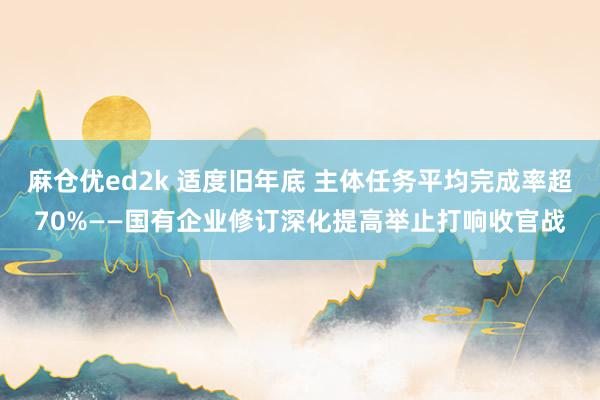 麻仓优ed2k 适度旧年底 主体任务平均完成率超70%——国有企业修订深化提高举止打响收官战