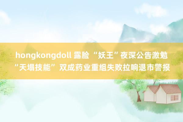 hongkongdoll 露脸 “妖王”夜深公告激勉“天塌技能” 双成药业重组失败拉响退市警报