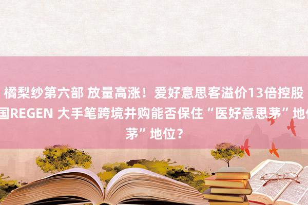 橘梨纱第六部 放量高涨！爱好意思客溢价13倍控股韩国REGEN 大手笔跨境并购能否保住“医好意思茅”地位？