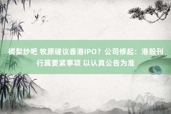 橘梨纱吧 牧原磋议香港IPO？公司修起：港股刊行属要紧事项 以认真公告为准