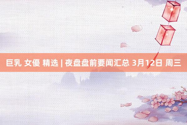 巨乳 女優 精选 | 夜盘盘前要闻汇总 3月12日 周三