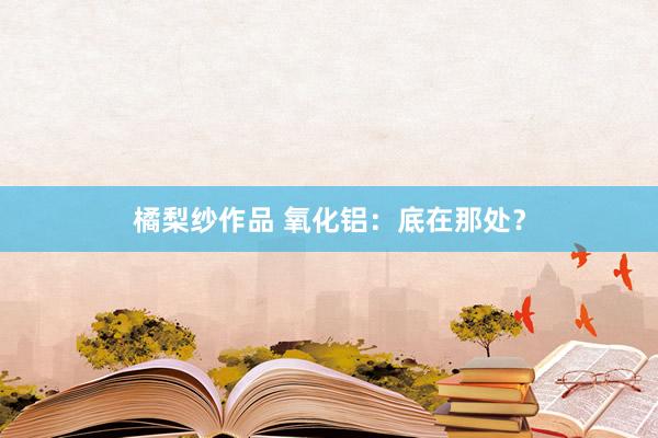 橘梨纱作品 氧化铝：底在那处？