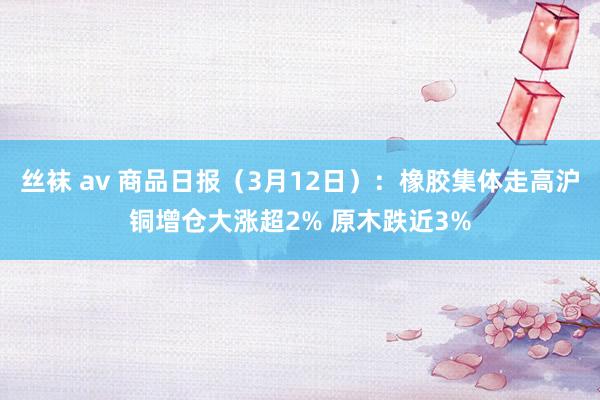 丝袜 av 商品日报（3月12日）：橡胶集体走高沪铜增仓大涨超2% 原木跌近3%