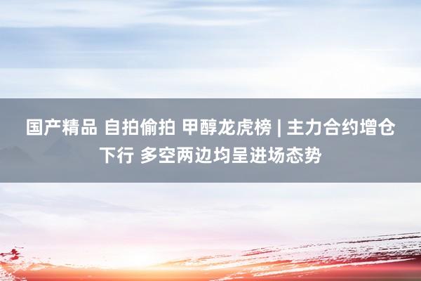 国产精品 自拍偷拍 甲醇龙虎榜 | 主力合约增仓下行 多空两边均呈进场态势