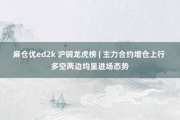 麻仓优ed2k 沪铜龙虎榜 | 主力合约增仓上行 多空两边均呈进场态势