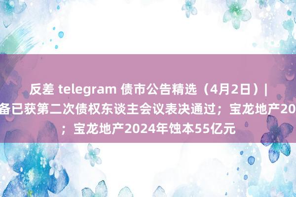 反差 telegram 债市公告精选（4月2日）| 金科股份重整筹备已获第二次债权东谈主会议表决通过；宝龙地产2024年蚀本55亿元